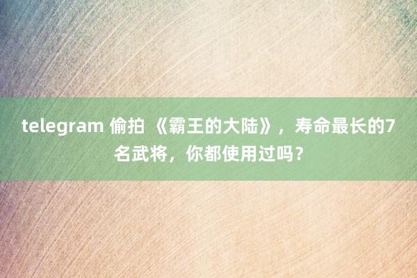 telegram 偷拍 《霸王的大陆》，寿命最长的7名武将，你都使用过吗？