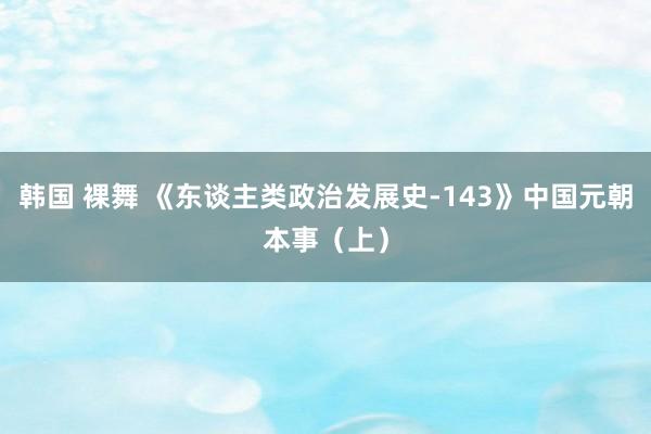 韩国 裸舞 《东谈主类政治发展史-143》中国元朝本事（上）