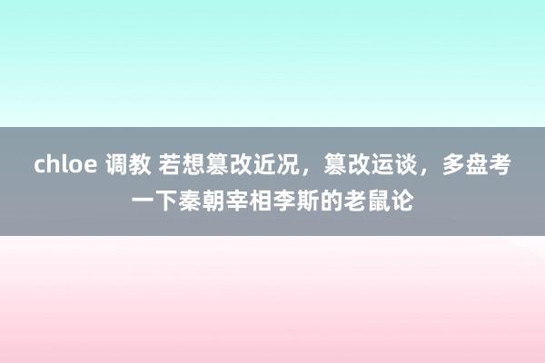 chloe 调教 若想篡改近况，篡改运谈，多盘考一下秦朝宰相李斯的老鼠论