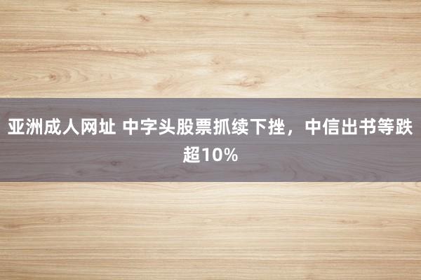 亚洲成人网址 中字头股票抓续下挫，中信出书等跌超10%