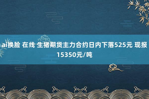 ai换脸 在线 生猪期货主力合约日内下落525元 现报15350元/吨