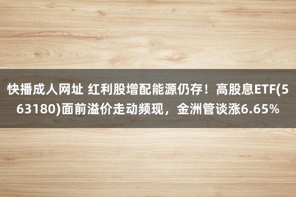 快播成人网址 红利股增配能源仍存！高股息ETF(563180)面前溢价走动频现，金洲管谈涨6.65%