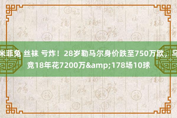 米菲兔 丝袜 亏炸！28岁勒马尔身价跌至750万欧，马竞18年花7200万&178场10球