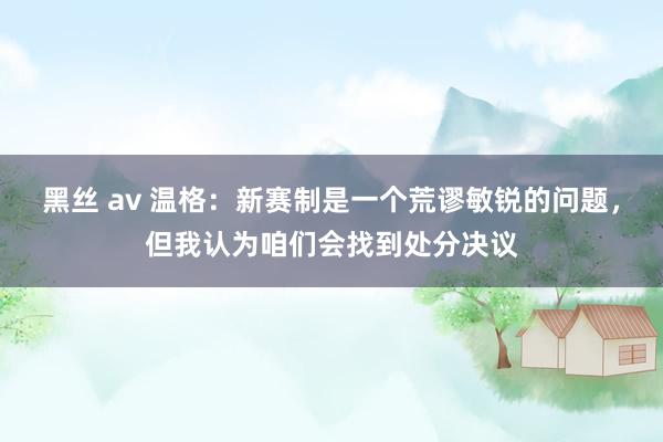 黑丝 av 温格：新赛制是一个荒谬敏锐的问题，但我认为咱们会找到处分决议