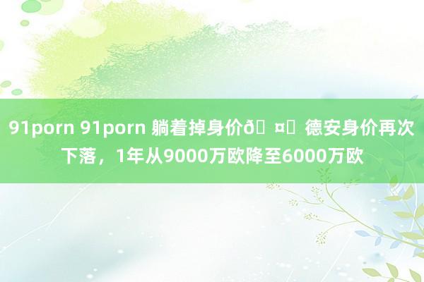 91porn 91porn 躺着掉身价🤕德安身价再次下落，1年从9000万欧降至6000万欧