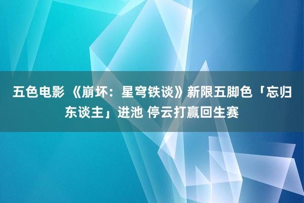 五色电影 《崩坏：星穹铁谈》新限五脚色「忘归东谈主」进池 停云打赢回生赛