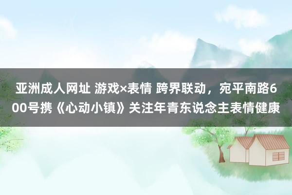 亚洲成人网址 游戏×表情 跨界联动，宛平南路600号携《心动小镇》关注年青东说念主表情健康