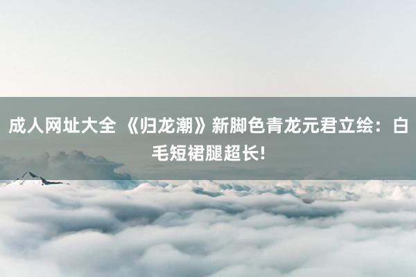 成人网址大全 《归龙潮》新脚色青龙元君立绘：白毛短裙腿超长!