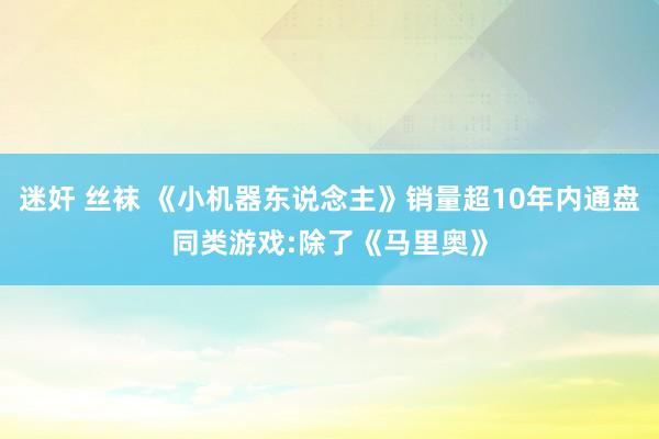 迷奸 丝袜 《小机器东说念主》销量超10年内通盘同类游戏:除了《马里奥》