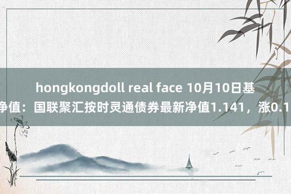 hongkongdoll real face 10月10日基金净值：国联聚汇按时灵通债券最新净值1.141，涨0.18%