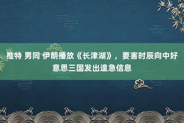 推特 男同 伊朗播放《长津湖》，要害时辰向中好意思三国发出遑急信息