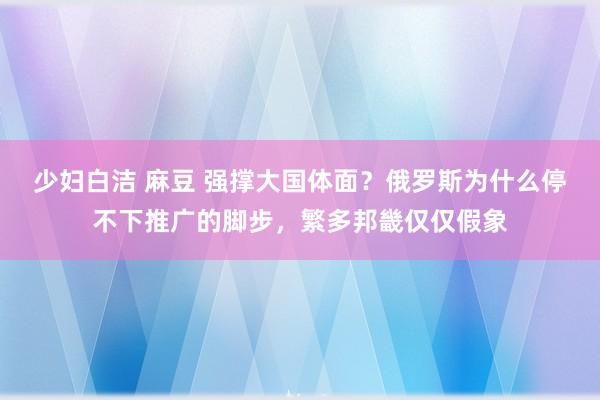 少妇白洁 麻豆 强撑大国体面？俄罗斯为什么停不下推广的脚步，繁多邦畿仅仅假象