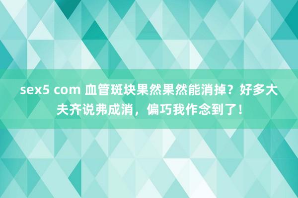 sex5 com 血管斑块果然果然能消掉？好多大夫齐说弗成消，偏巧我作念到了！