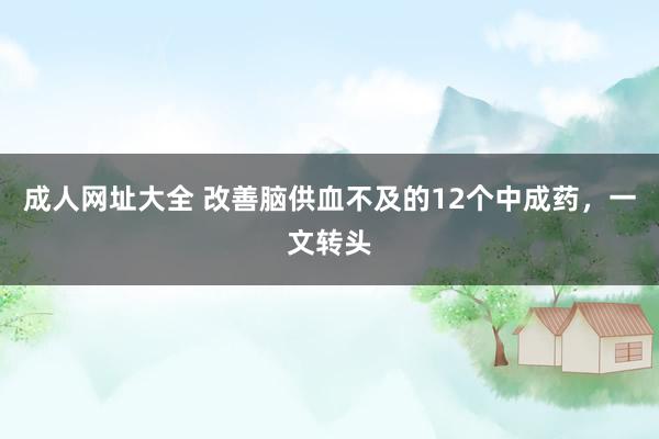 成人网址大全 改善脑供血不及的12个中成药，一文转头