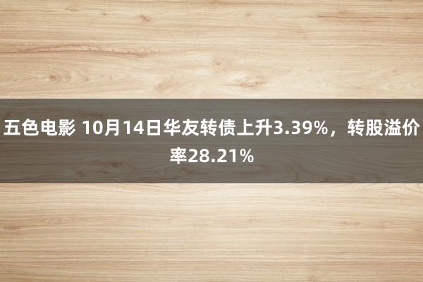 五色电影 10月14日华友转债上升3.39%，转股溢价率28.21%