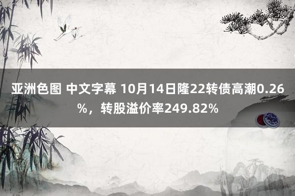 亚洲色图 中文字幕 10月14日隆22转债高潮0.26%，转股溢价率249.82%