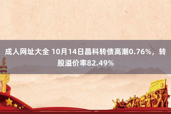 成人网址大全 10月14日晶科转债高潮0.76%，转股溢价率82.49%