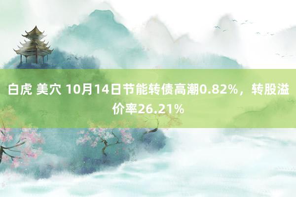 白虎 美穴 10月14日节能转债高潮0.82%，转股溢价率26.21%