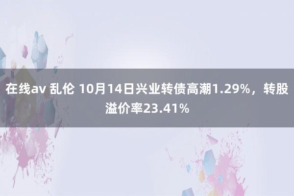 在线av 乱伦 10月14日兴业转债高潮1.29%，转股溢价率23.41%