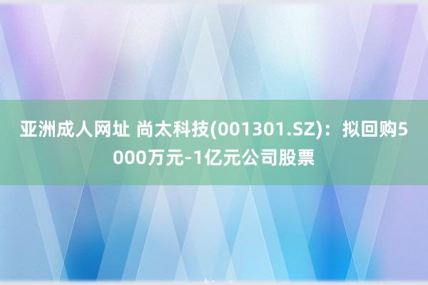 亚洲成人网址 尚太科技(001301.SZ)：拟回购5000万元-1亿元公司股票