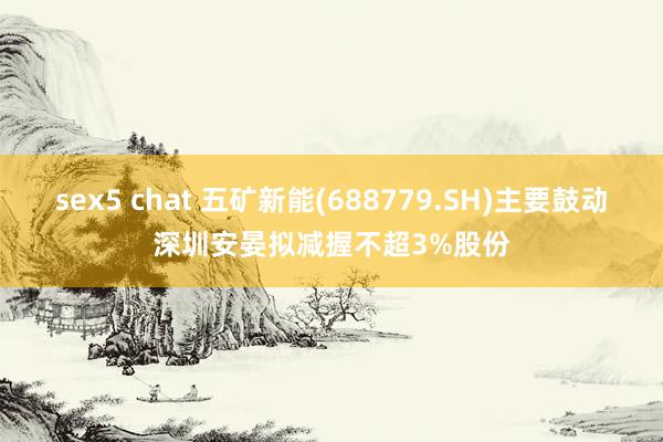 sex5 chat 五矿新能(688779.SH)主要鼓动深圳安晏拟减握不超3%股份