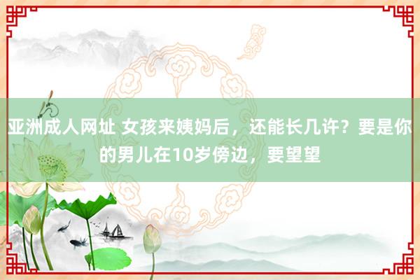 亚洲成人网址 女孩来姨妈后，还能长几许？要是你的男儿在10岁傍边，要望望