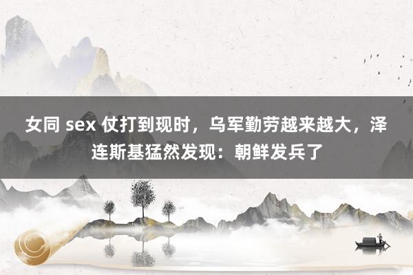 女同 sex 仗打到现时，乌军勤劳越来越大，泽连斯基猛然发现：朝鲜发兵了