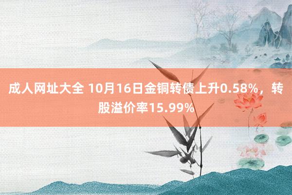 成人网址大全 10月16日金铜转债上升0.58%，转股溢价率15.99%