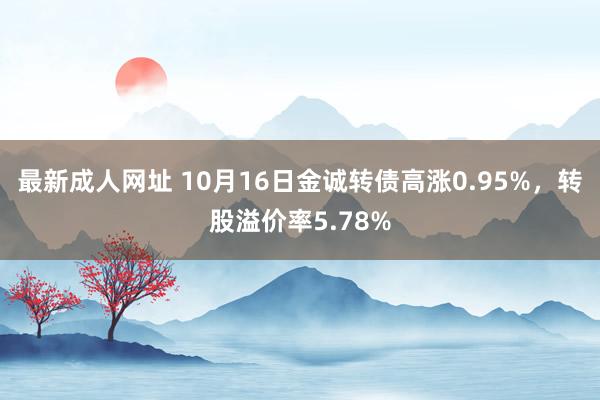 最新成人网址 10月16日金诚转债高涨0.95%，转股溢价率5.78%