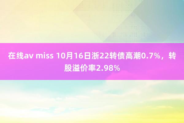 在线av miss 10月16日浙22转债高潮0.7%，转股溢价率2.98%