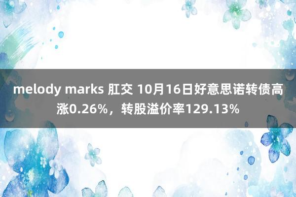 melody marks 肛交 10月16日好意思诺转债高涨0.26%，转股溢价率129.13%