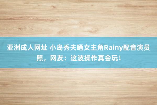 亚洲成人网址 小岛秀夫晒女主角Rainy配音演员照，网友：这波操作真会玩！