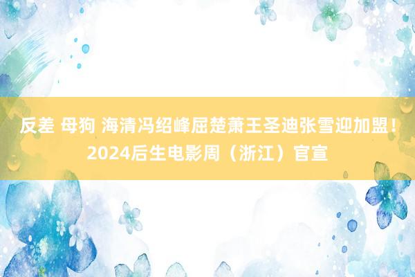 反差 母狗 海清冯绍峰屈楚萧王圣迪张雪迎加盟！2024后生电影周（浙江）官宣