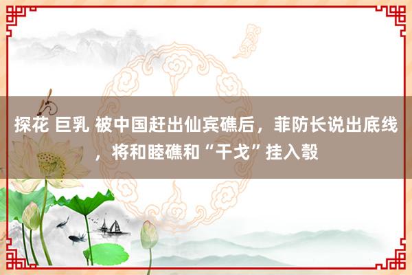 探花 巨乳 被中国赶出仙宾礁后，菲防长说出底线，将和睦礁和“干戈”挂入彀