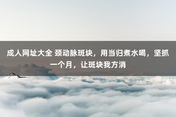 成人网址大全 颈动脉斑块，用当归煮水喝，坚抓一个月，让斑块我方消