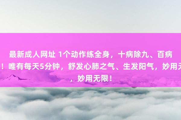 最新成人网址 1个动作练全身，十病除九、百病难侵！唯有每天5分钟，舒发心肺之气、生发阳气，妙用无限！