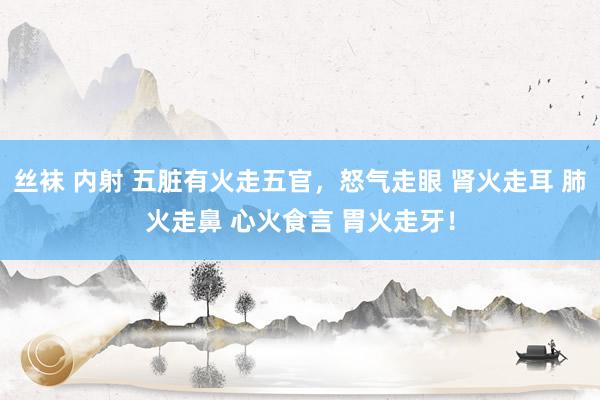 丝袜 内射 五脏有火走五官，怒气走眼 肾火走耳 肺火走鼻 心火食言 胃火走牙！