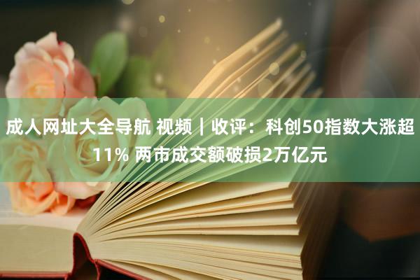 成人网址大全导航 视频｜收评：科创50指数大涨超11% 两市成交额破损2万亿元