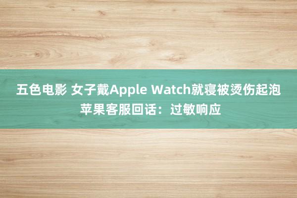 五色电影 女子戴Apple Watch就寝被烫伤起泡 苹果客服回话：过敏响应