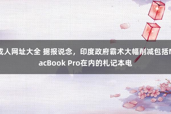 成人网址大全 据报说念，印度政府霸术大幅削减包括MacBook Pro在内的札记本电