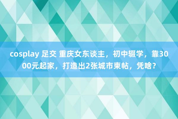 cosplay 足交 重庆女东谈主，初中辍学，靠3000元起家，打造出2张城市柬帖，凭啥？