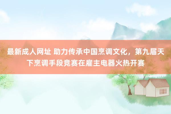 最新成人网址 助力传承中国烹调文化，第九届天下烹调手段竞赛在雇主电器火热开赛