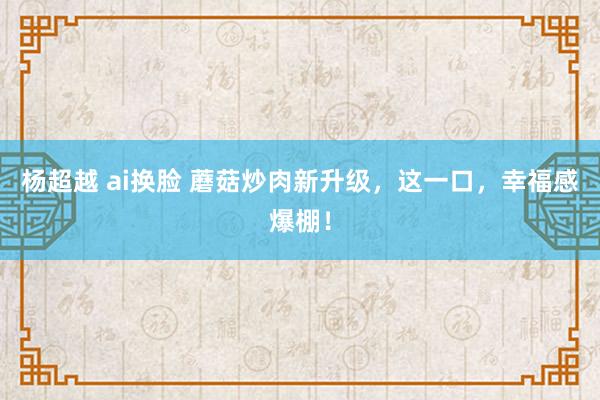 杨超越 ai换脸 蘑菇炒肉新升级，这一口，幸福感爆棚！