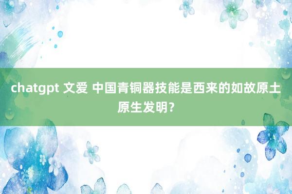 chatgpt 文爱 中国青铜器技能是西来的如故原土原生发明？