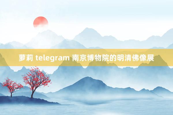 萝莉 telegram 南京博物院的明清佛像展