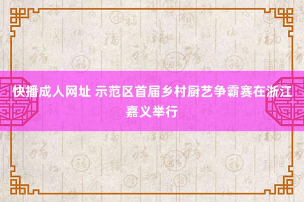 快播成人网址 示范区首届乡村厨艺争霸赛在浙江嘉义举行