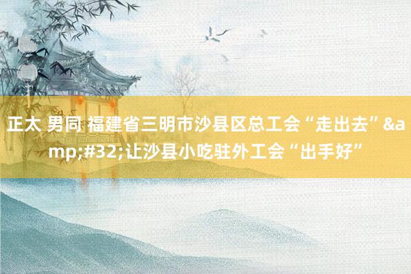 正太 男同 福建省三明市沙县区总工会“走出去”&#32;让沙县小吃驻外工会“出手好”