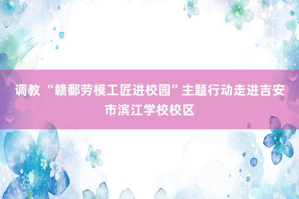 调教 “赣鄱劳模工匠进校园”主题行动走进吉安市滨江学校校区