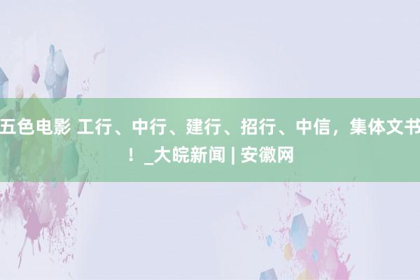 五色电影 工行、中行、建行、招行、中信，集体文书！_大皖新闻 | 安徽网