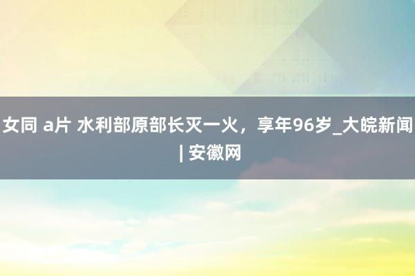 女同 a片 水利部原部长灭一火，享年96岁_大皖新闻 | 安徽网